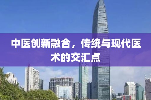 中医创新融合,传统与现代医术的交汇点