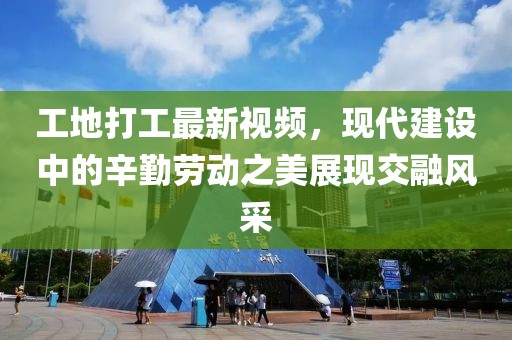 工地打工最新视频，现代建设中的辛勤劳动之美展现交融风采