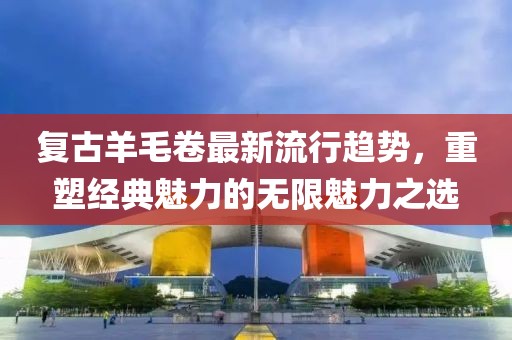 复古羊毛卷最新流行趋势，重塑经典魅力的无限魅力之选