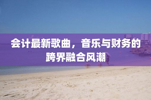 会计最新歌曲，音乐与财务的跨界融合风潮