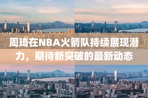 周琦在NBA火箭队持续展现潜力，期待新突破的最新动态