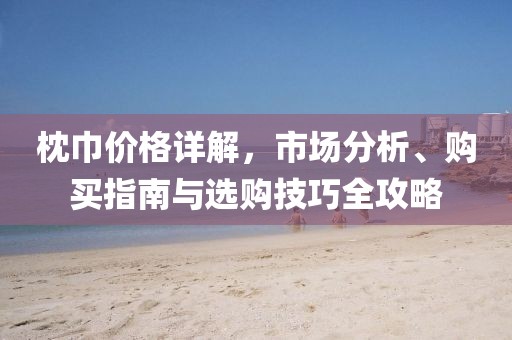 枕巾价格详解，市场分析、购买指南与选购技巧全攻略