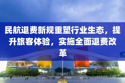 民航退费新规重塑行业生态，提升旅客体验，实施全面退费改革
