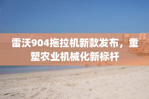 雷沃904拖拉机新款发布，重塑农业机械化新标杆