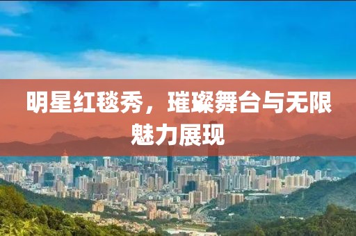 明星红毯秀，璀璨舞台与无限魅力展现