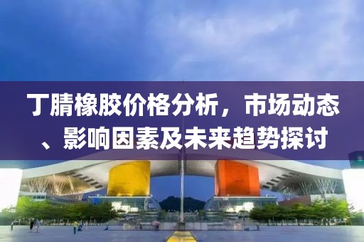 丁腈橡胶价格分析，市场动态、影响因素及未来趋势探讨