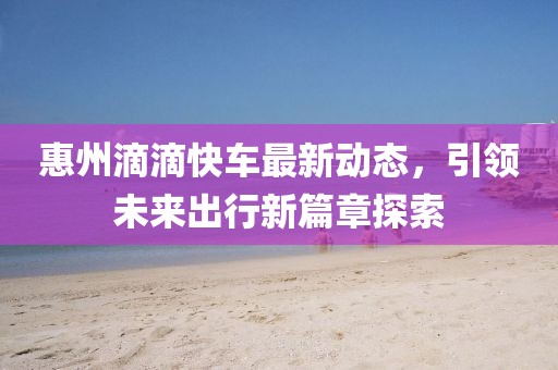 惠州滴滴快车最新动态，引领未来出行新篇章探索