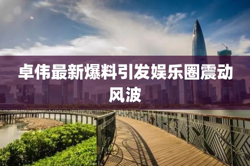 卓伟最新爆料引发娱乐圈震动风波