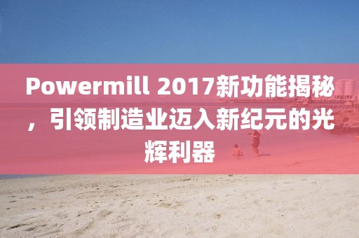 Powermill 2017新功能揭秘，引领制造业迈入新纪元的光辉利器