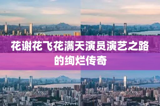 花谢花飞花满天演员演艺之路的绚烂传奇