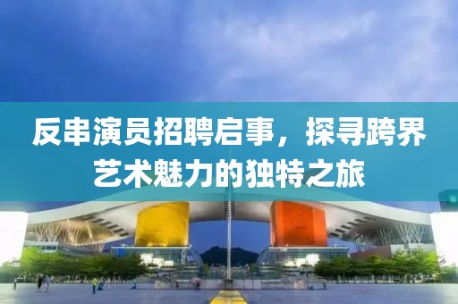 反串演员招聘启事,探寻跨界艺术魅力的独特之旅