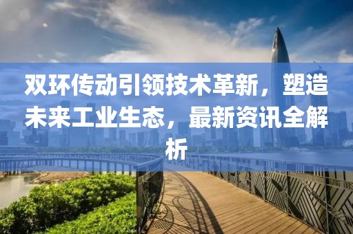 双环传动引领技术革新，塑造未来工业生态，最新资讯全解析