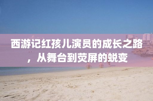 西游记红孩儿演员的成长之路，从舞台到荧屏的蜕变