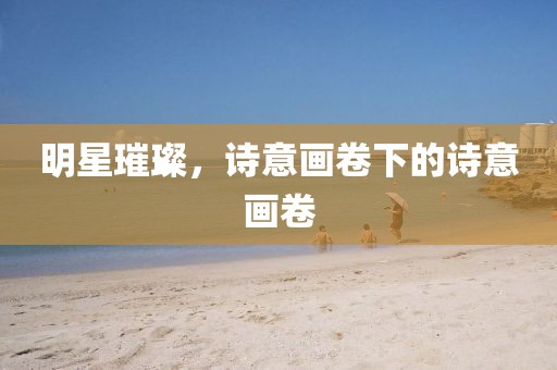 明星璀璨，诗意画卷下的诗意画卷