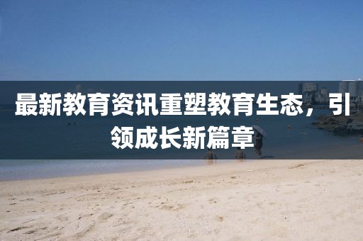 最新教育资讯重塑教育生态，引领成长新篇章