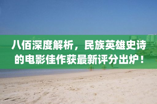 八佰深度解析，民族英雄史诗的电影佳作获最新评分出炉！