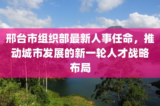邢台市组织部最新人事任命，推动城市发展的新一轮人才战略布局