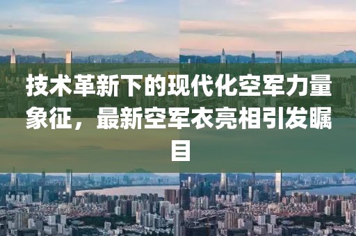 技术革新下的现代化空军力量象征，最新空军衣亮相引发瞩目