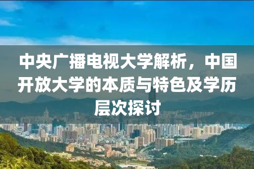 中央广播电视大学解析，中国开放大学的本质与特色及学历层次探讨