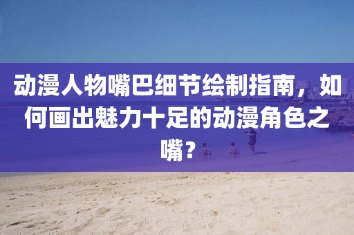 动漫人物嘴巴细节绘制指南，如何画出魅力十足的动漫角色之嘴？