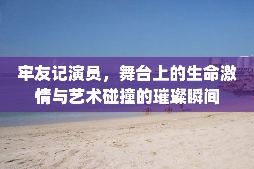 牢友记演员，舞台上的生命激情与艺术碰撞的璀璨瞬间