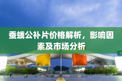 蚕蛾公补片价格解析，影响因素及市场分析