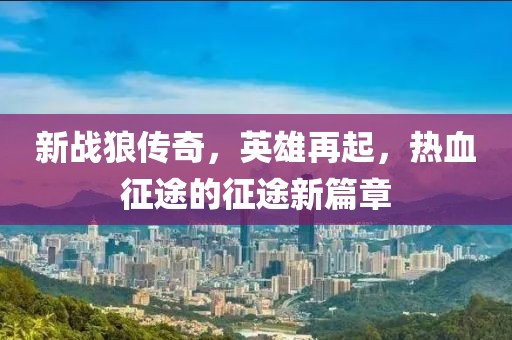 新战狼传奇，英雄再起，热血征途的征途新篇章