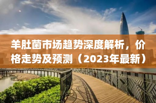 羊肚菌市场趋势深度解析，价格走势及预测（2023年最新）