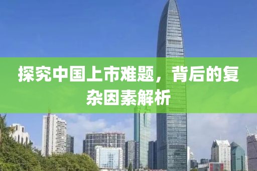探究中国上市难题，背后的复杂因素解析