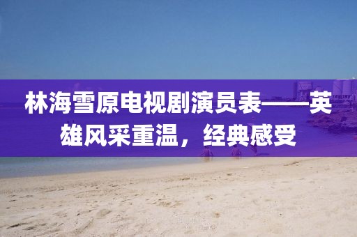 林海雪原电视剧演员表——英雄风采重温，经典感受