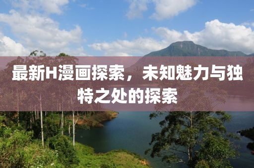 最新H漫画探索，未知魅力与独特之处的探索