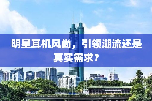 明星耳机风尚，引领潮流还是真实需求？