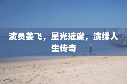 演员姜飞，星光璀璨，演绎人生传奇