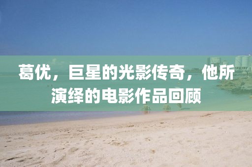 葛优，巨星的光影传奇，他所演绎的电影作品回顾