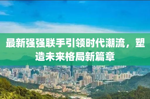 最新强强联手引领时代潮流，塑造未来格局新篇章
