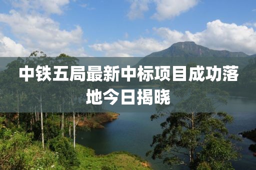 中铁五局最新中标项目成功落地今日揭晓