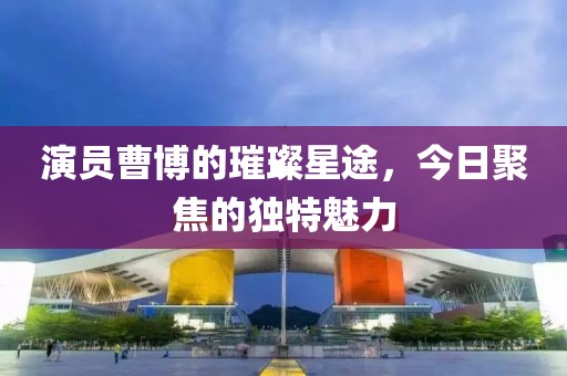 演员曹博的璀璨星途，今日聚焦的独特魅力