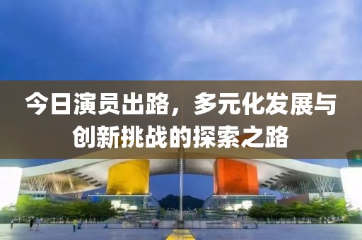 今日演员出路，多元化发展与创新挑战的探索之路