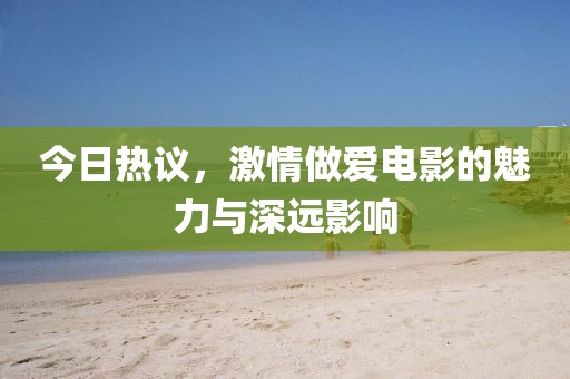 今日热议，激情做爱电影的魅力与深远影响