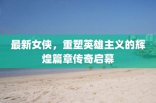 最新女侠，重塑英雄主义的辉煌篇章传奇启幕