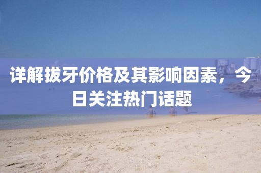 详解拔牙价格及其影响因素,今日关注热门话题