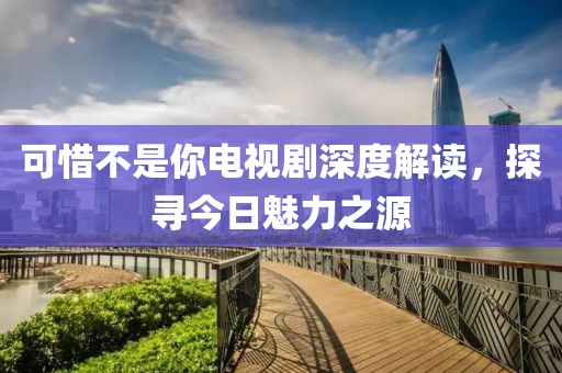 可惜不是你电视剧深度解读，探寻今日魅力之源