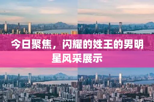 今日聚焦，闪耀的姓王的男明星风采展示