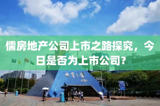 儒房地产公司上市之路探究，今日是否为上市公司？