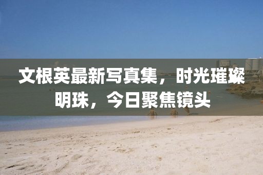 文根英最新写真集，时光璀璨明珠，今日聚焦镜头