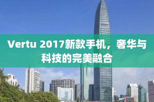 Vertu 2017新款手机，奢华与科技的完美融合