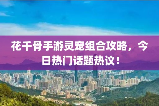 花千骨手游灵宠组合攻略，今日热门话题热议！