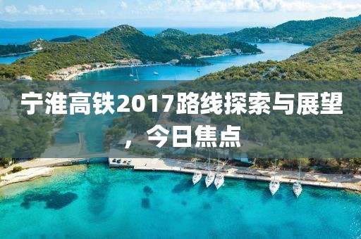 宁淮高铁2017路线探索与展望，今日焦点