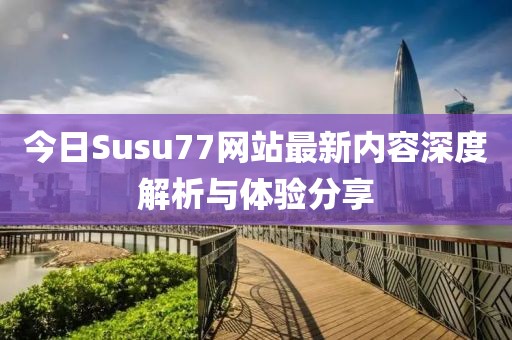 今日Susu77网站最新内容深度解析与体验分享