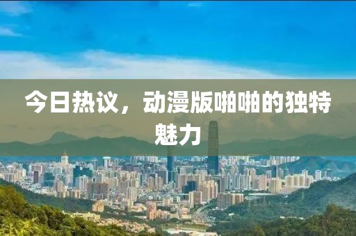 今日热议，动漫版啪啪的独特魅力